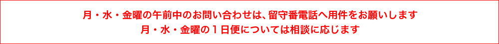 月・水・金曜の午前中のお問い合わせは、留守番電話へ用件をお願いします。月・水・金曜の１日便については相談に応じます